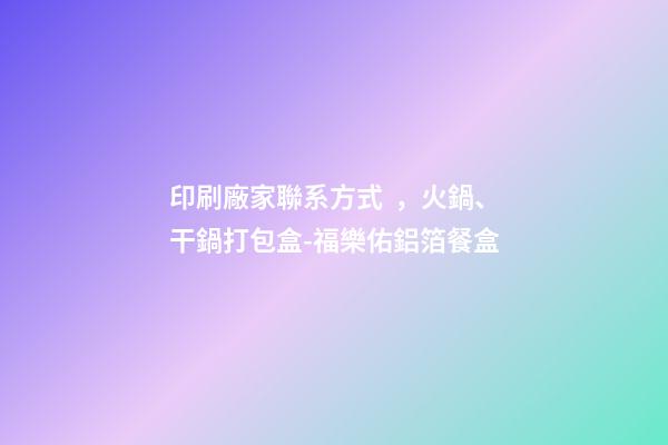 印刷廠家聯系方式，火鍋、干鍋打包盒-福樂佑鋁箔餐盒-第1張-觀點-玄機派